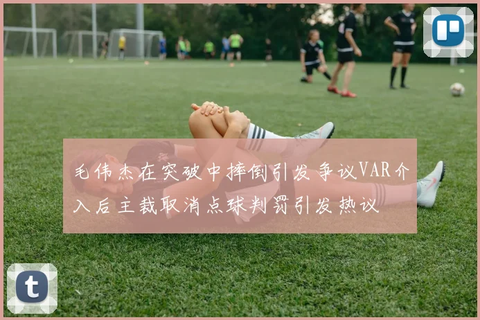 毛伟杰在突破中摔倒引发争议VAR介入后主裁取消点球判罚引发热议
