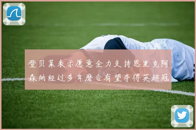 登贝莱表示愿意全力支持恩里克阿森纳经过多年磨合有望夺得英超冠军