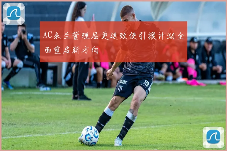 AC米兰管理层更迭致使引援计划全面重启新方向