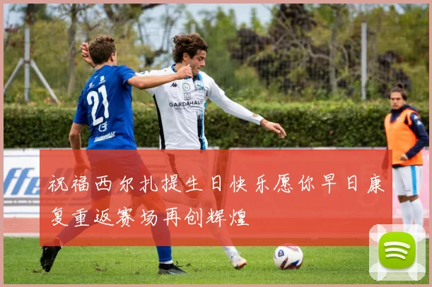 祝福西尔扎提生日快乐愿你早日康复重返赛场再创辉煌