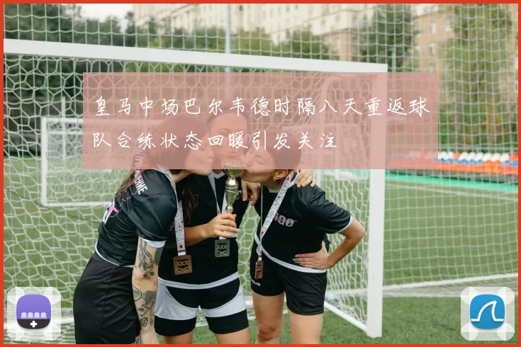 皇马中场巴尔韦德时隔八天重返球队合练状态回暖引发关注