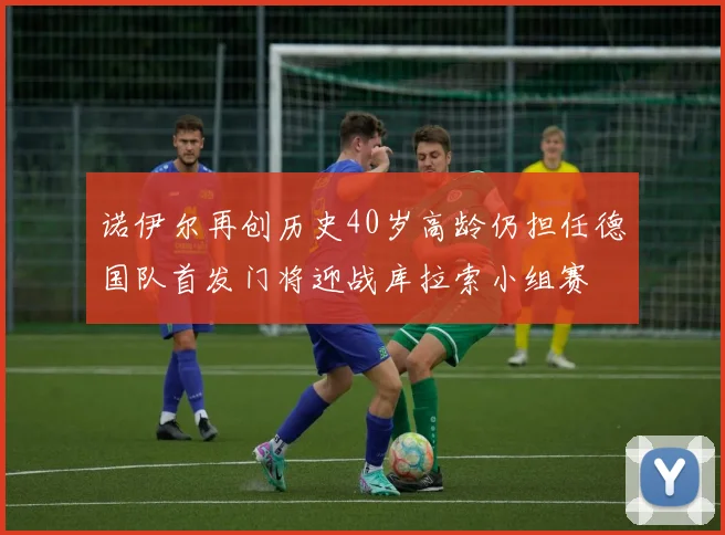 诺伊尔再创历史40岁高龄仍担任德国队首发门将迎战库拉索小组赛