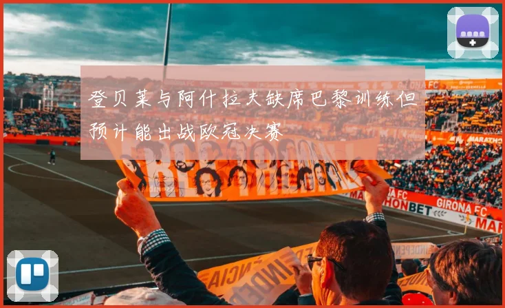 登贝莱与阿什拉夫缺席巴黎训练但预计能出战欧冠决赛